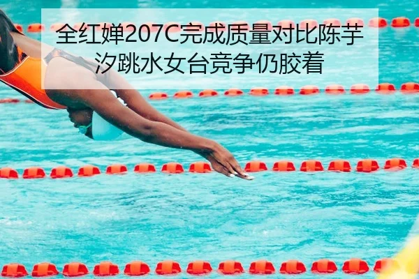 全红婵207C完成质量对比陈芋汐跳水女台竞争仍胶着
